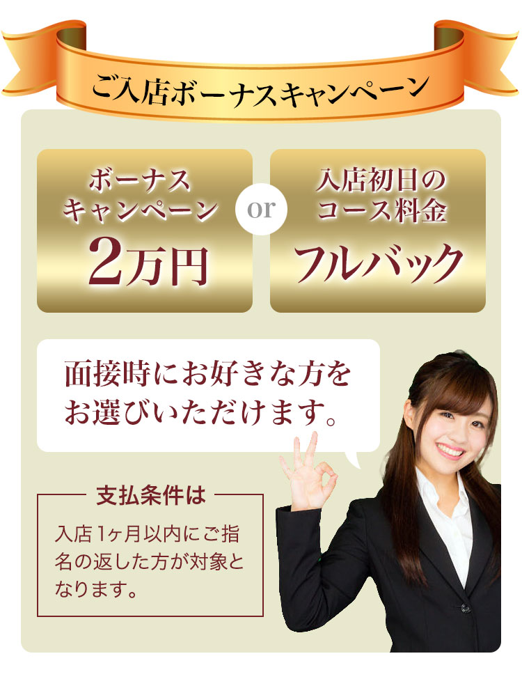 ご入店ボーナスキャンペーン 「ボーナスキャンペーン2万円」または「入店初日のコース料金フルバック」面接時にお好きな方をお選びいただけます。支払条件は入店1ヶ月以内にご指名の返した方が対象となります。