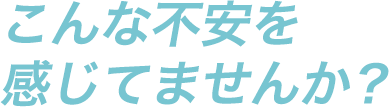 こんな不安を感じてませんか？